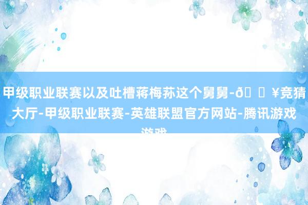 甲级职业联赛以及吐槽蒋梅荪这个舅舅-🔥竞猜大厅-甲级职业联赛-英雄联盟官方网站-腾讯游戏