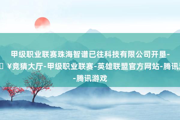 甲级职业联赛珠海智谱已往科技有限公司开垦-🔥竞猜大厅-甲级职业联赛-英雄联盟官方网站-腾讯游戏