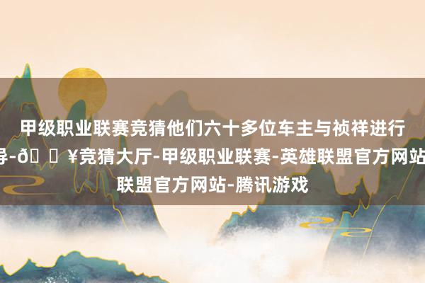 甲级职业联赛竞猜他们六十多位车主与祯祥进行了深切疏导-🔥竞猜大厅-甲级职业联赛-英雄联盟官方网站-腾讯游戏