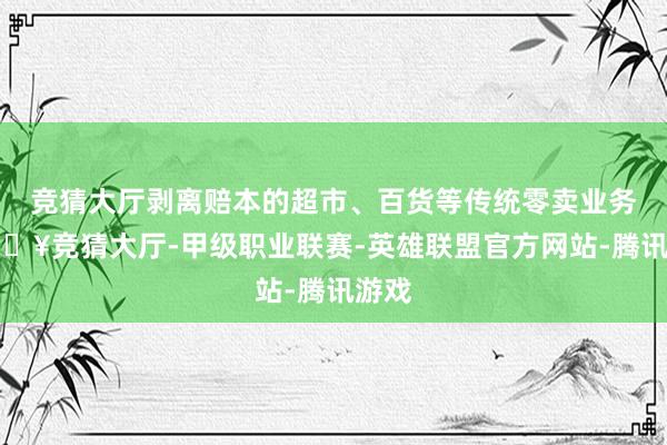 竞猜大厅剥离赔本的超市、百货等传统零卖业务-🔥竞猜大厅-甲级职业联赛-英雄联盟官方网站-腾讯游戏