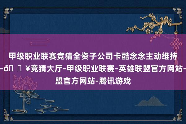 甲级职业联赛竞猜全资子公司卡酷念念主动维持分娩布局-🔥竞猜大厅-甲级职业联赛-英雄联盟官方网站-腾讯游戏