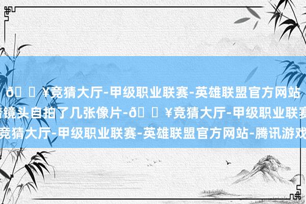 🔥竞猜大厅-甲级职业联赛-英雄联盟官方网站-腾讯游戏尹恩惠对着镜头自拍了几张像片-🔥竞猜大厅-甲级职业联赛-英雄联盟官方网站-腾讯游戏