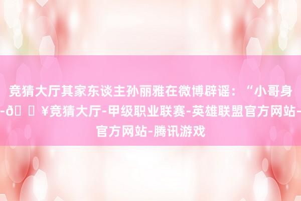 竞猜大厅其家东谈主孙丽雅在微博辟谣：“小哥身体很健康-🔥竞猜大厅-甲级职业联赛-英雄联盟官方网站-腾讯游戏