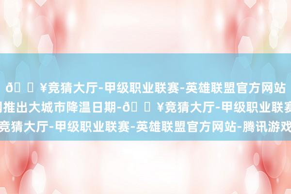 🔥竞猜大厅-甲级职业联赛-英雄联盟官方网站-腾讯游戏中国天气网推出大城市降温日期-🔥竞猜大厅-甲级职业联赛-英雄联盟官方网站-腾讯游戏