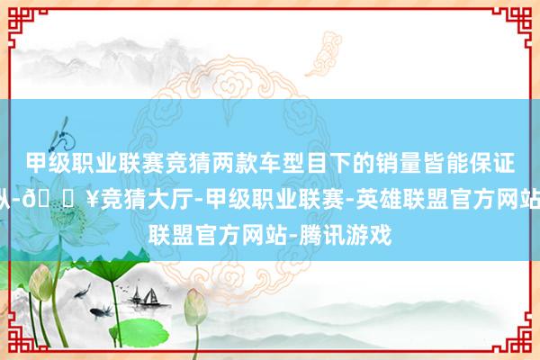 甲级职业联赛竞猜两款车型目下的销量皆能保证在千辆操纵-🔥竞猜大厅-甲级职业联赛-英雄联盟官方网站-腾讯游戏