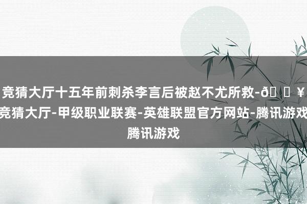 竞猜大厅十五年前刺杀李言后被赵不尤所救-🔥竞猜大厅-甲级职业联赛-英雄联盟官方网站-腾讯游戏