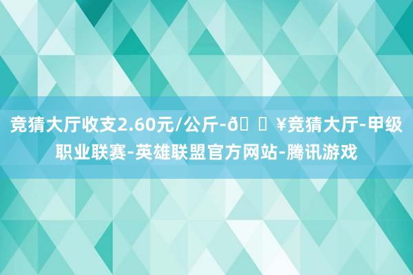 竞猜大厅收支2.60元/公斤-🔥竞猜大厅-甲级职业联赛-英雄联盟官方网站-腾讯游戏