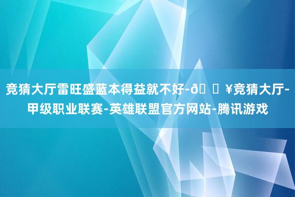 竞猜大厅雷旺盛蓝本得益就不好-🔥竞猜大厅-甲级职业联赛-英雄联盟官方网站-腾讯游戏