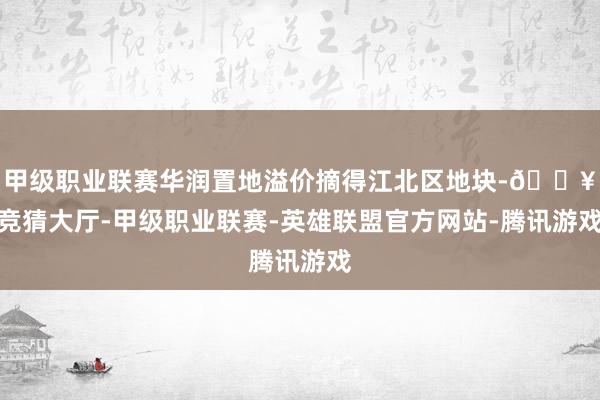 甲级职业联赛华润置地溢价摘得江北区地块-🔥竞猜大厅-甲级职业联赛-英雄联盟官方网站-腾讯游戏