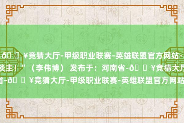 🔥竞猜大厅-甲级职业联赛-英雄联盟官方网站-腾讯游戏谢谢扫数的东谈主！”（李伟博） 发布于：河南省-🔥竞猜大厅-甲级职业联赛-英雄联盟官方网站-腾讯游戏