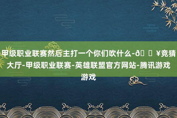 甲级职业联赛然后主打一个你们吹什么-🔥竞猜大厅-甲级职业联赛-英雄联盟官方网站-腾讯游戏