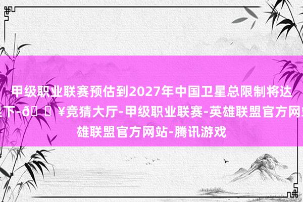 甲级职业联赛预估到2027年中国卫星总限制将达到4000颗足下-🔥竞猜大厅-甲级职业联赛-英雄联盟官方网站-腾讯游戏