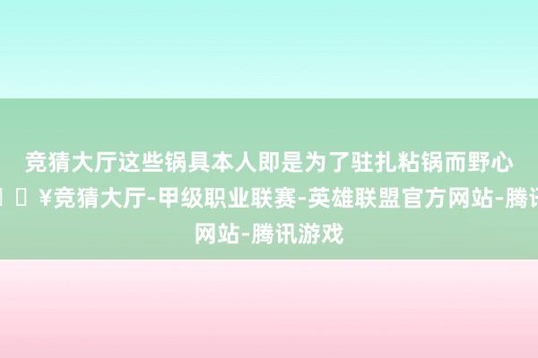 竞猜大厅这些锅具本人即是为了驻扎粘锅而野心的-🔥竞猜大厅-甲级职业联赛-英雄联盟官方网站-腾讯游戏