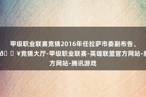 甲级职业联赛竞猜2016年任拉萨市委副布告、代市长-🔥竞猜大厅-甲级职业联赛-英雄联盟官方网站-腾讯游戏