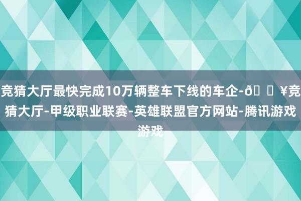 竞猜大厅最快完成10万辆整车下线的车企-🔥竞猜大厅-甲级职业联赛-英雄联盟官方网站-腾讯游戏