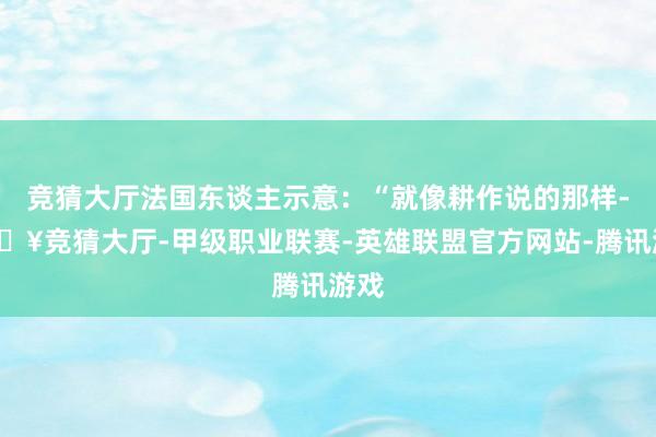 竞猜大厅法国东谈主示意：“就像耕作说的那样-🔥竞猜大厅-甲级职业联赛-英雄联盟官方网站-腾讯游戏