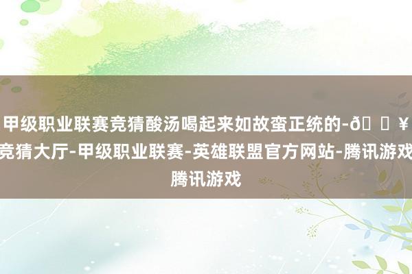 甲级职业联赛竞猜酸汤喝起来如故蛮正统的-🔥竞猜大厅-甲级职业联赛-英雄联盟官方网站-腾讯游戏