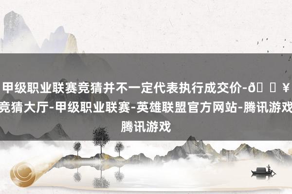 甲级职业联赛竞猜并不一定代表执行成交价-🔥竞猜大厅-甲级职业联赛-英雄联盟官方网站-腾讯游戏