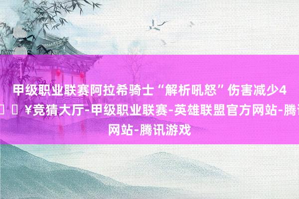 甲级职业联赛阿拉希骑士“解析吼怒”伤害减少40%-🔥竞猜大厅-甲级职业联赛-英雄联盟官方网站-腾讯游戏