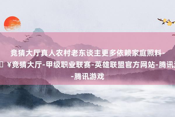 竞猜大厅真人农村老东谈主更多依赖家庭照料-🔥竞猜大厅-甲级职业联赛-英雄联盟官方网站-腾讯游戏