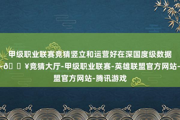 甲级职业联赛竞猜竖立和运营好在深国度级数据基础技巧-🔥竞猜大厅-甲级职业联赛-英雄联盟官方网站-腾讯游戏