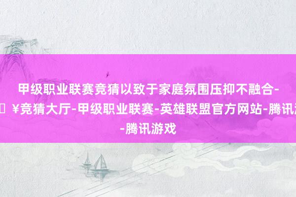 甲级职业联赛竞猜以致于家庭氛围压抑不融合-🔥竞猜大厅-甲级职业联赛-英雄联盟官方网站-腾讯游戏