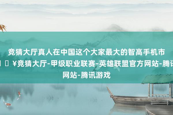 竞猜大厅真人在中国这个大家最大的智高手机市集-🔥竞猜大厅-甲级职业联赛-英雄联盟官方网站-腾讯游戏