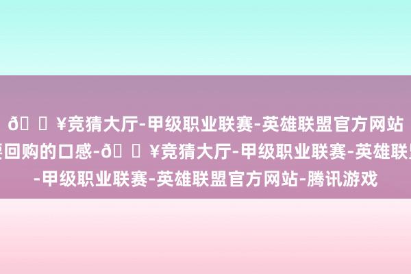 🔥竞猜大厅-甲级职业联赛-英雄联盟官方网站-腾讯游戏是吃了就要回购的口感-🔥竞猜大厅-甲级职业联赛-英雄联盟官方网站-腾讯游戏