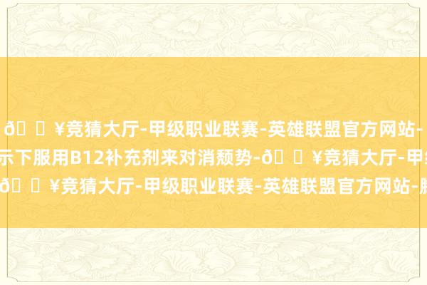 🔥竞猜大厅-甲级职业联赛-英雄联盟官方网站-腾讯游戏可在医师的指示下服用B12补充剂来对消颓势-🔥竞猜大厅-甲级职业联赛-英雄联盟官方网站-腾讯游戏