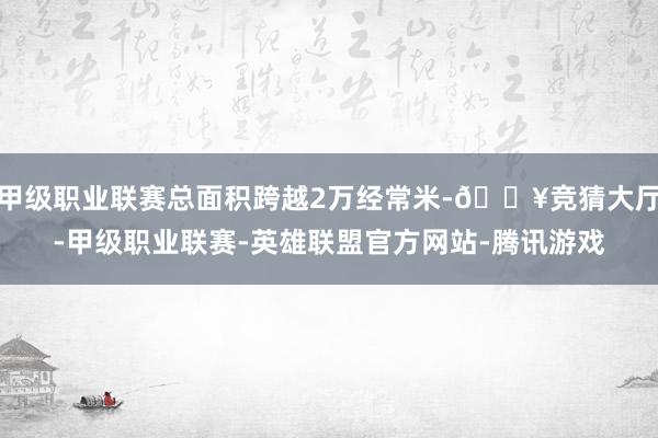 甲级职业联赛总面积跨越2万经常米-🔥竞猜大厅-甲级职业联赛-英雄联盟官方网站-腾讯游戏