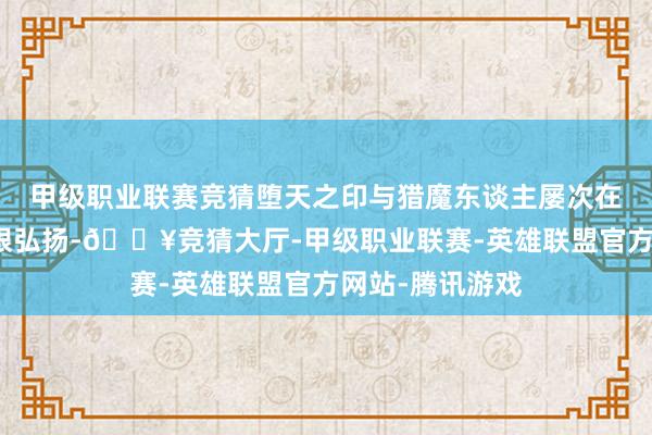 甲级职业联赛竞猜堕天之印与猎魔东谈主屡次在团战中打出亮眼弘扬-🔥竞猜大厅-甲级职业联赛-英雄联盟官方网站-腾讯游戏