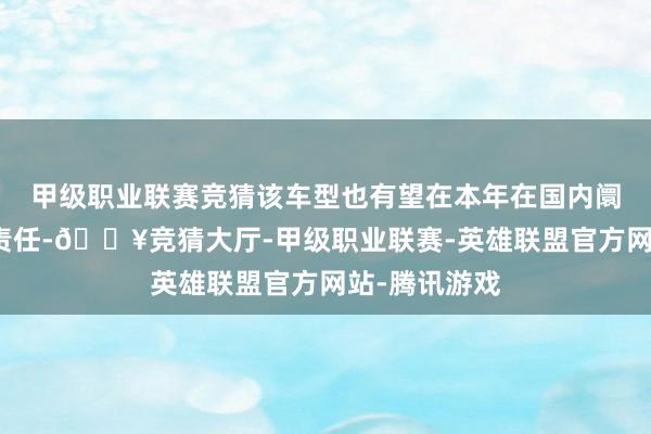 甲级职业联赛竞猜该车型也有望在本年在国内阛阓开启投产责任-🔥竞猜大厅-甲级职业联赛-英雄联盟官方网站-腾讯游戏