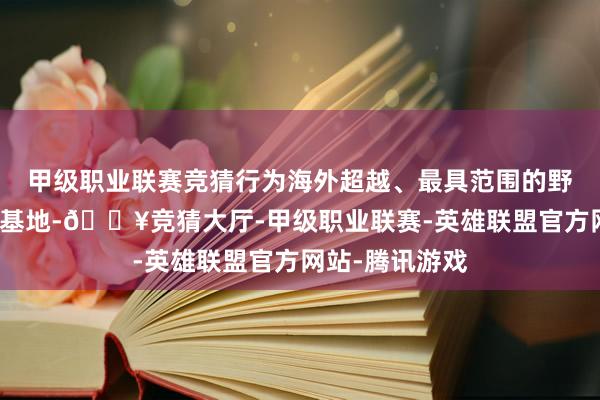 甲级职业联赛竞猜行为海外超越、最具范围的野灵活植物种源基地-🔥竞猜大厅-甲级职业联赛-英雄联盟官方网站-腾讯游戏