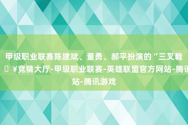 甲级职业联赛陈建斌、董勇、郝平扮演的“三叉戟”-🔥竞猜大厅-甲级职业联赛-英雄联盟官方网站-腾讯游戏