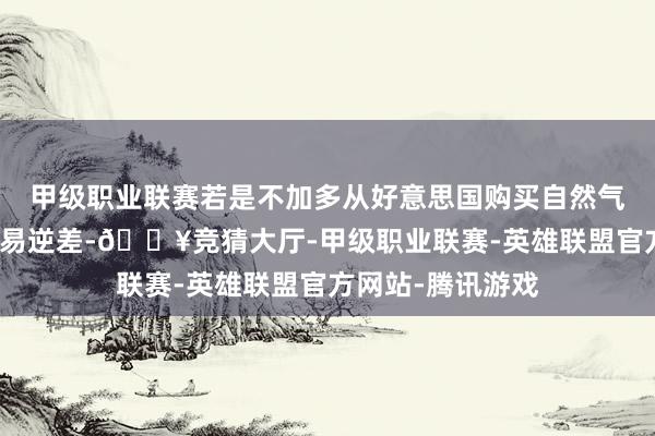 甲级职业联赛若是不加多从好意思国购买自然气和石油以减弱交易逆差-🔥竞猜大厅-甲级职业联赛-英雄联盟官方网站-腾讯游戏