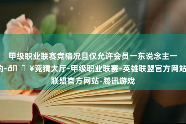 甲级职业联赛竞猜况且仅允许会员一东说念主一台在线预约-🔥竞猜大厅-甲级职业联赛-英雄联盟官方网站-腾讯游戏