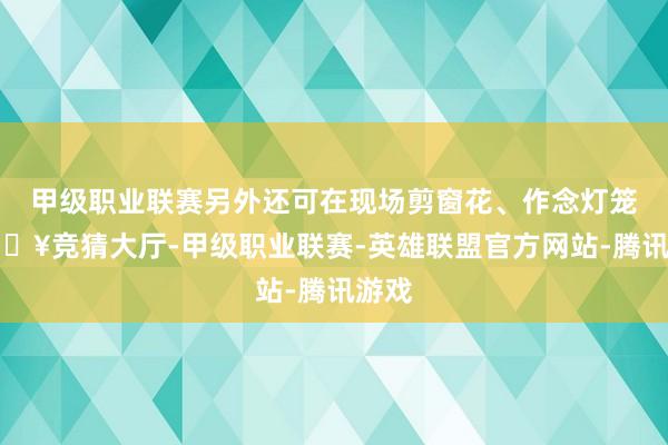 甲级职业联赛另外还可在现场剪窗花、作念灯笼-🔥竞猜大厅-甲级职业联赛-英雄联盟官方网站-腾讯游戏