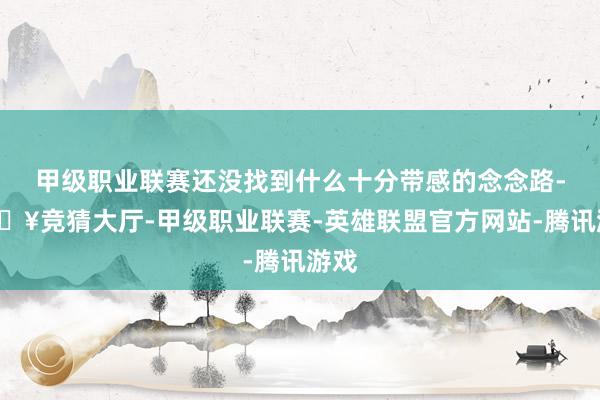 甲级职业联赛还没找到什么十分带感的念念路-🔥竞猜大厅-甲级职业联赛-英雄联盟官方网站-腾讯游戏