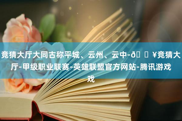 竞猜大厅大同古称平城、云州、云中-🔥竞猜大厅-甲级职业联赛-英雄联盟官方网站-腾讯游戏