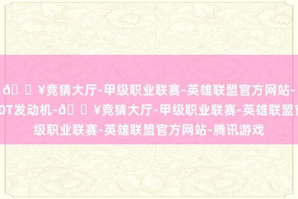 🔥竞猜大厅-甲级职业联赛-英雄联盟官方网站-腾讯游戏均搭载2.0T发动机-🔥竞猜大厅-甲级职业联赛-英雄联盟官方网站-腾讯游戏