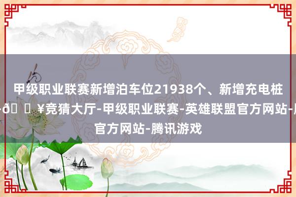 甲级职业联赛新增泊车位21938个、新增充电桩3620个-🔥竞猜大厅-甲级职业联赛-英雄联盟官方网站-腾讯游戏