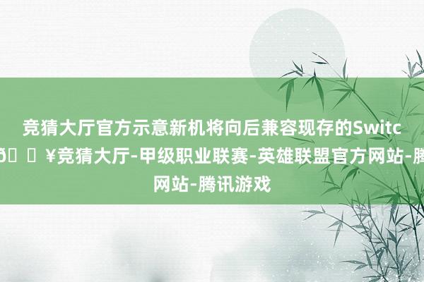 竞猜大厅官方示意新机将向后兼容现存的Switch游戏-🔥竞猜大厅-甲级职业联赛-英雄联盟官方网站-腾讯游戏