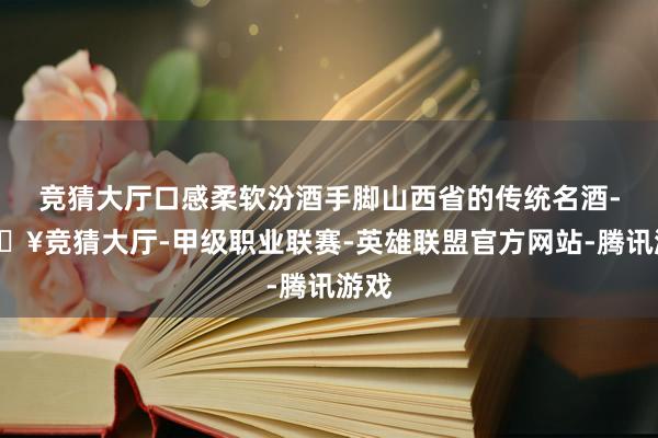 竞猜大厅口感柔软汾酒手脚山西省的传统名酒-🔥竞猜大厅-甲级职业联赛-英雄联盟官方网站-腾讯游戏