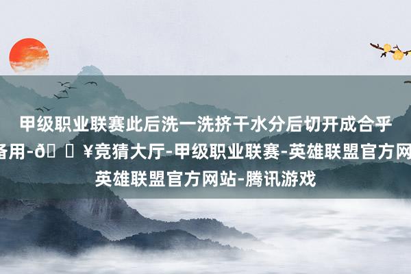 甲级职业联赛此后洗一洗挤干水分后切开成合乎追到的小段备用-🔥竞猜大厅-甲级职业联赛-英雄联盟官方网站-腾讯游戏