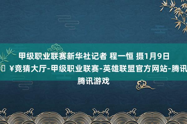 甲级职业联赛新华社记者 程一恒 摄　　1月9日-🔥竞猜大厅-甲级职业联赛-英雄联盟官方网站-腾讯游戏