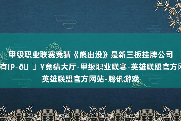 甲级职业联赛竞猜　　《熊出没》是新三板挂牌公司华强方特的自有IP-🔥竞猜大厅-甲级职业联赛-英雄联盟官方网站-腾讯游戏