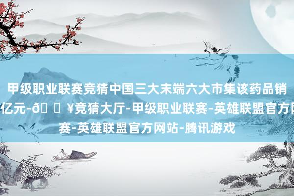 甲级职业联赛竞猜中国三大末端六大市集该药品销售额约为7.46亿元-🔥竞猜大厅-甲级职业联赛-英雄联盟官方网站-腾讯游戏