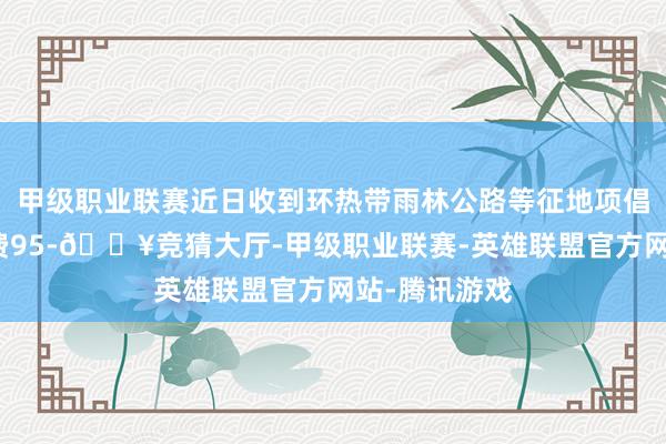 甲级职业联赛近日收到环热带雨林公路等征地项倡导安置扶植费95-🔥竞猜大厅-甲级职业联赛-英雄联盟官方网站-腾讯游戏