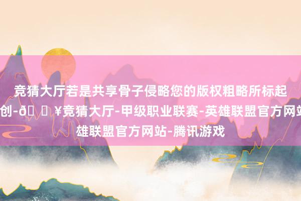 竞猜大厅若是共享骨子侵略您的版权粗略所标起原非第一原创-🔥竞猜大厅-甲级职业联赛-英雄联盟官方网站-腾讯游戏