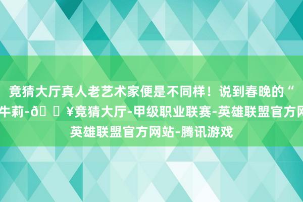 竞猜大厅真人老艺术家便是不同样！说到春晚的“媳妇专科户”牛莉-🔥竞猜大厅-甲级职业联赛-英雄联盟官方网站-腾讯游戏